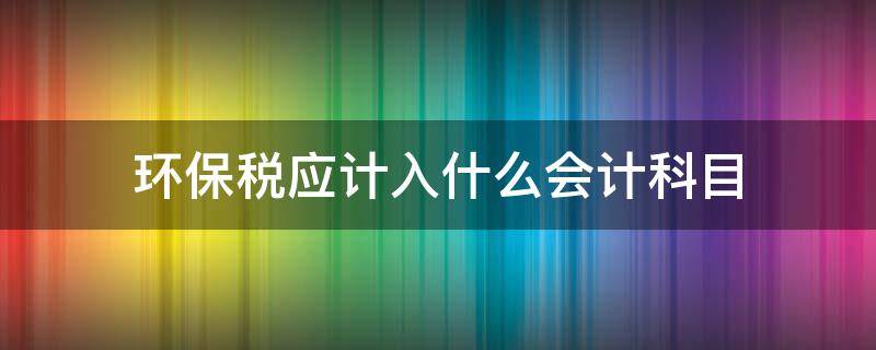 环保税应计入什么会计科目（环境保护税应计入哪个科目）