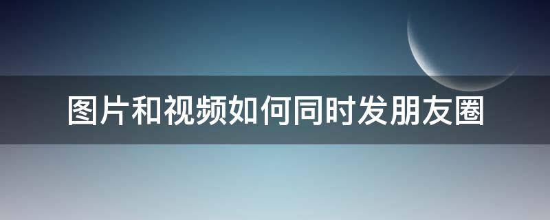 图片和视频如何同时发朋友圈 视频和图片怎么同时发朋友圈