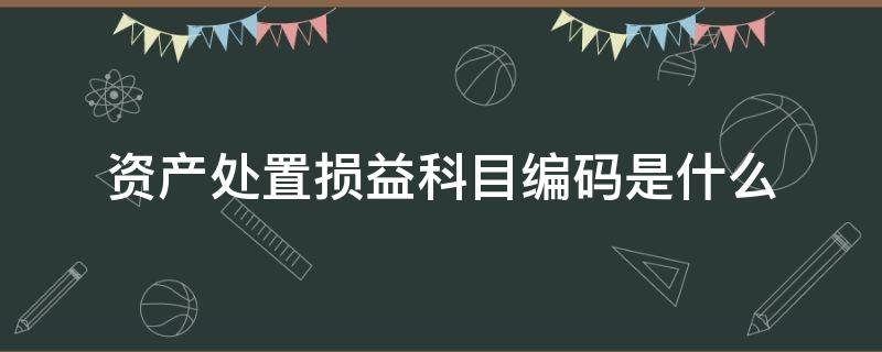 资产处置损益科目编码是什么（资产处置损益是什么性质的科目）