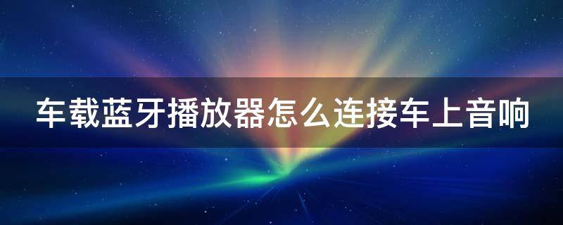 车载蓝牙播放器怎么连接车上音响（车载蓝牙播放器连接车上音响有收音机）