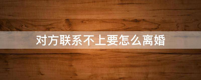 对方联系不上要怎么离婚 如果男方联系不上怎么离婚