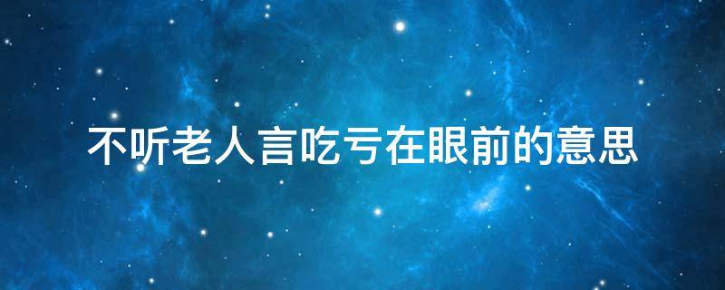 不听老人言吃亏在眼前的意思 不听老人言吃亏在眼前这句话的意思是什么