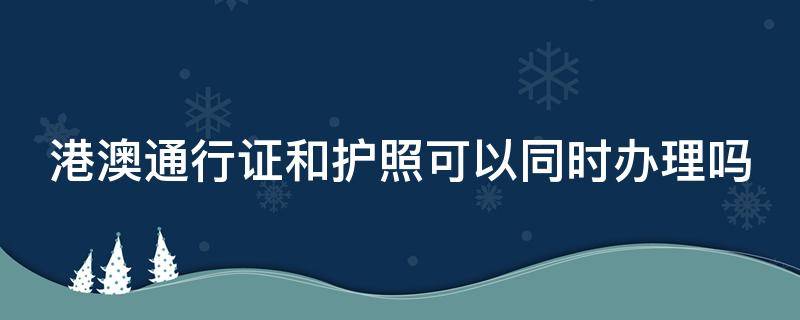 港澳通行证和护照可以同时办理吗（护照和港澳通行证一起办）