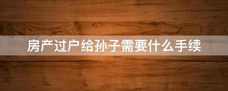 房产过户给孙子需要什么手续（房产过户给孙子需要什么手续和费用）