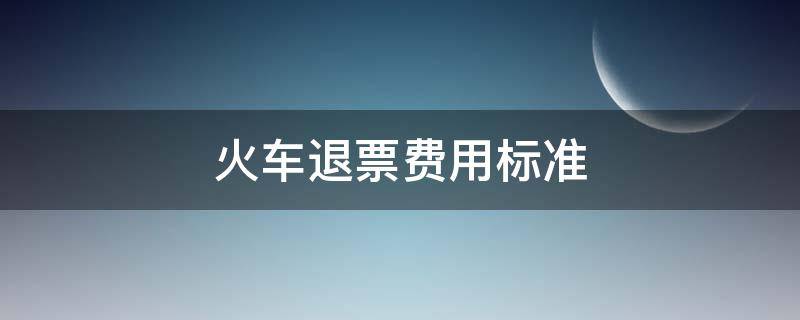 火车退票费用标准（火车票退票收费标准是多少）