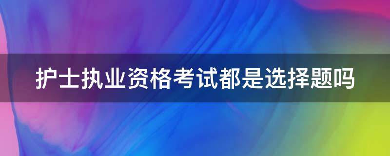 护士执业资格考试都是选择题吗 护士资格考试都是选择题吗?