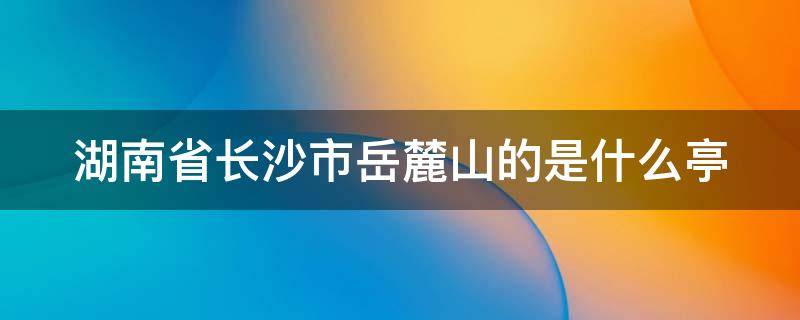 湖南省长沙市岳麓山的是什么亭 湖南长沙岳麓山上的什么亭