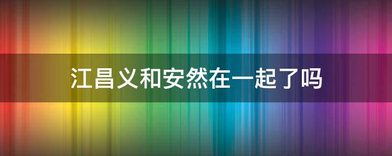 江昌义和安然在一起了吗 跟江昌义在一起的是安然还是安诺