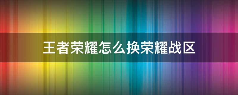 王者荣耀怎么换荣耀战区 王者荣耀怎么换荣耀战区到新疆