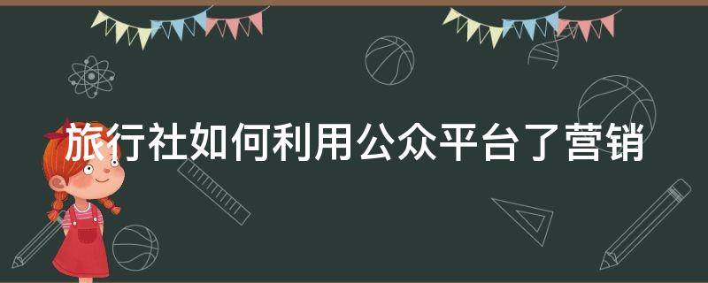 旅行社如何利用公众平台了营销（旅行社如何利用互联网营销）