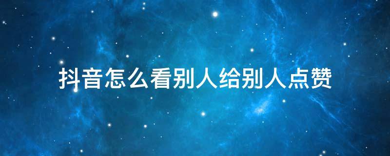 抖音怎么看别人给别人点赞 抖音怎么看别人给别人点赞的人