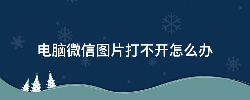 电脑微信图片打不开怎么办（电脑上打不开微信图片怎么办）