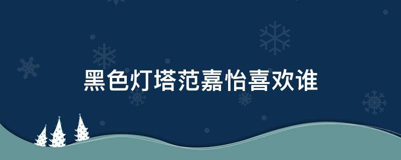 黑色灯塔范嘉怡喜欢谁（黑色灯塔里范嘉怡开的什么车）