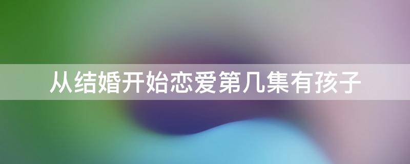 从结婚开始恋爱第几集有孩子 从结婚开始恋爱第几集真正圆房