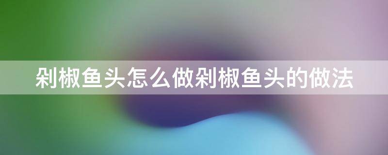 剁椒鱼头怎么做剁椒鱼头的做法 剁椒鱼头的做法和步骤文字版窍门