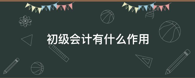 初级会计有什么作用 初级会计学了有什么用