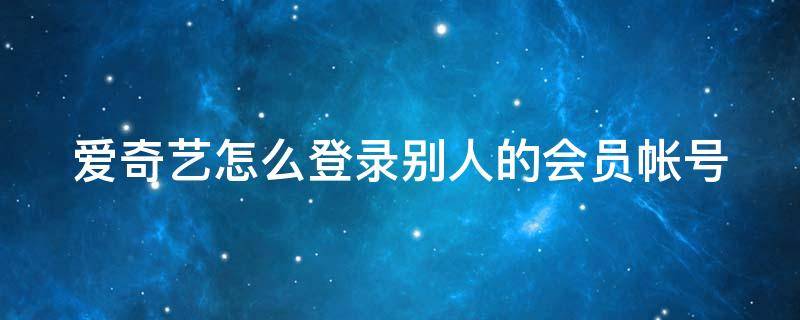 爱奇艺怎么登录别人的会员帐号（爱奇艺怎么登录别人的会员帐号苹果）