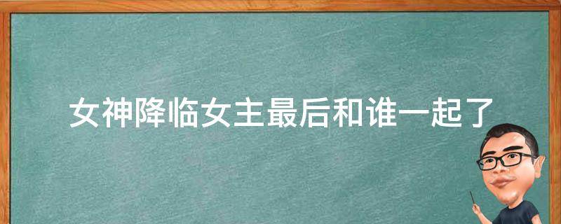 女神降临女主最后和谁一起了（女神降临女主最后和谁在一起了?）