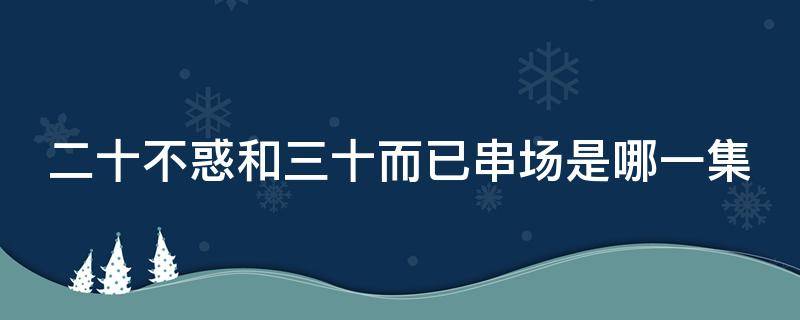 二十不惑和三十而已串场是哪一集 二十不惑与三十而已串场