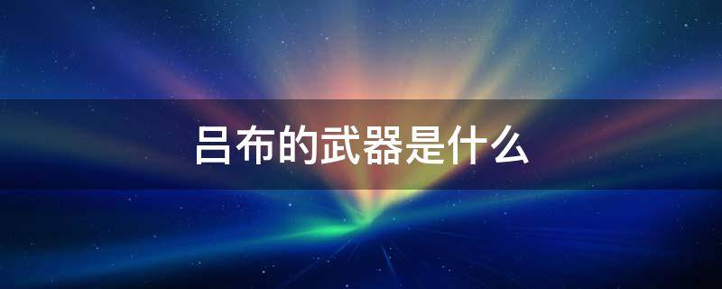 吕布的武器是什么 三国演义中吕布的武器是什么