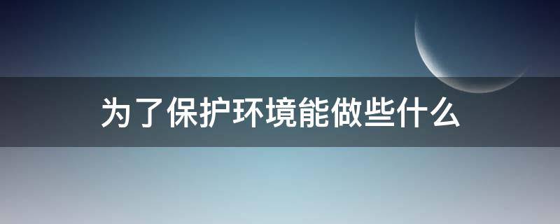 为了保护环境能做些什么（为了保护环境可以做些什么）