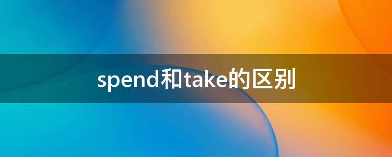 spend和take的区别（spend和take的区别题目）