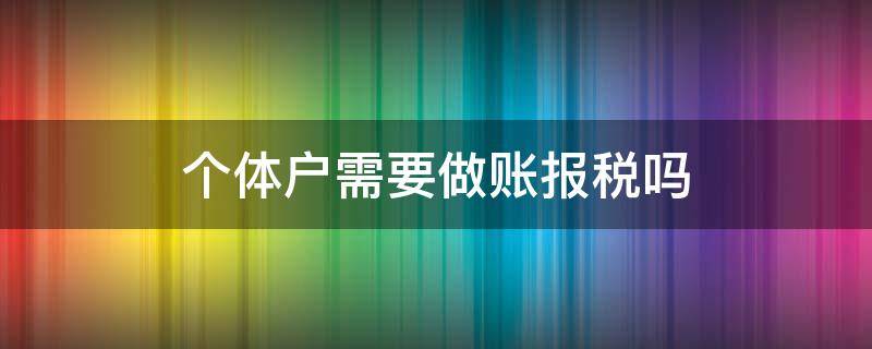 个体户需要做账报税吗 个体户需要报账纳税吗?