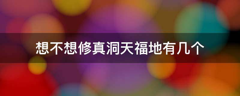 想不想修真洞天福地有几个 想不想修真洞天福地有多少个