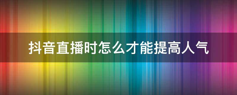 抖音直播时怎么才能提高人气（怎么样才能让抖音直播增加人气）