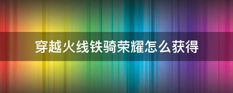 穿越火线铁骑荣耀怎么获得 cf怎么获得荣耀铁骑