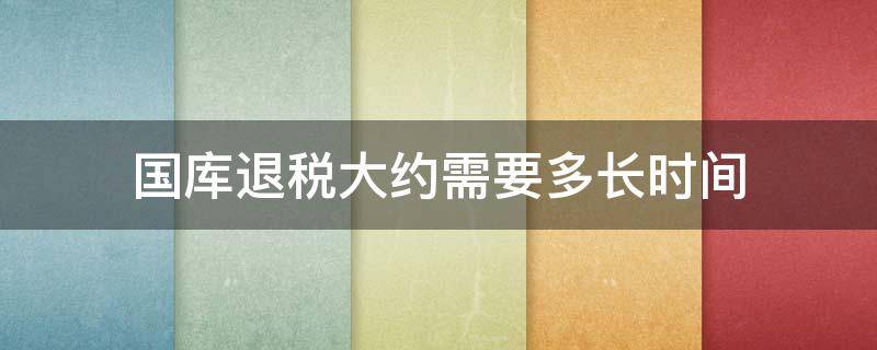 国库退税大约需要多长时间（国库退税需要多久）