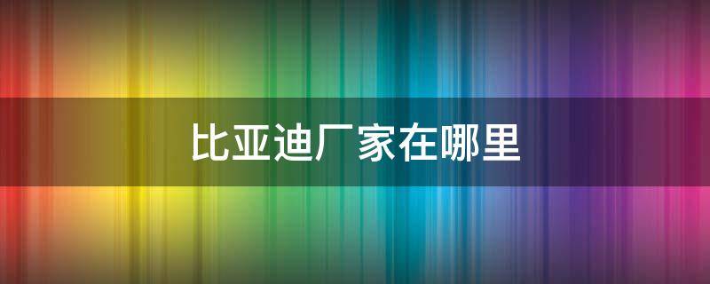 比亚迪厂家在哪里（比亚迪厂家在哪里?）