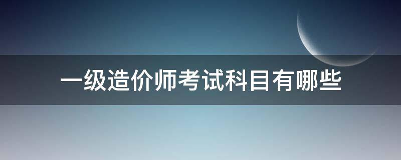 一级造价师考试科目有哪些 一级造价师科目有哪些科目