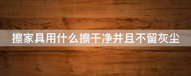 擦家具用什么擦干净并且不留灰尘 擦家具用什么擦干净并且不留灰尘和异味