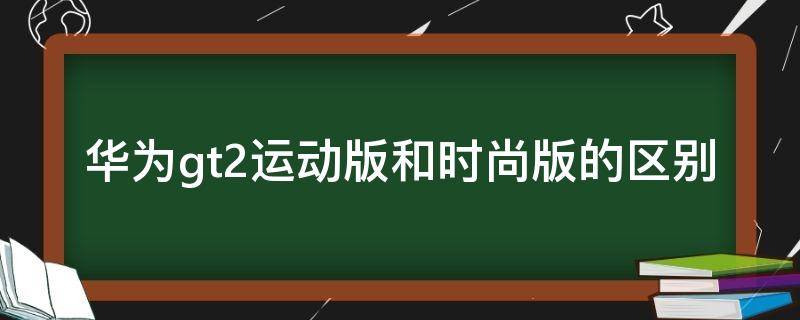 华为gt2运动版和时尚版的区别（华为gt2时尚版跟运动版）