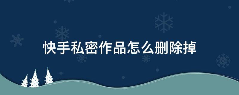 快手私密作品怎么删除掉（快手私密作品怎么删除掉2020）