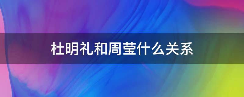 杜明礼和周莹什么关系（周莹是杜明礼的妹妹吗）