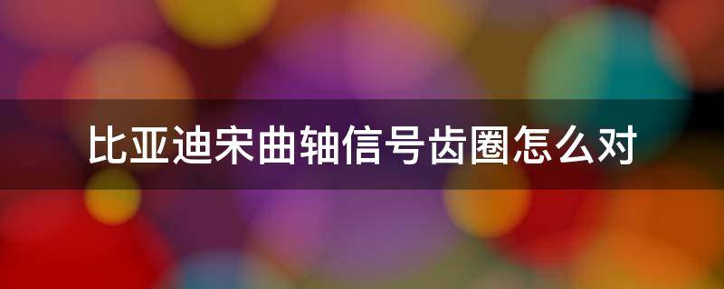 比亚迪宋曲轴信号齿圈怎么对 比亚迪宋曲轴位置传感器需要拆变速箱不