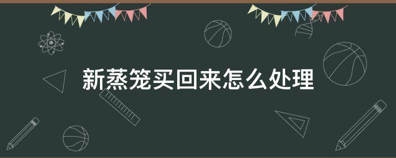 新蒸笼买回来怎么处理 蒸笼买回来就可以用吗