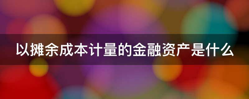 以摊余成本计量的金融资产是什么（以摊余成本计量的金融资产是什么科目）