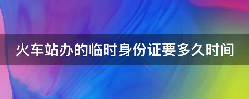 火车站办的临时身份证要多久时间 火车站办的临时身份证要多久时间才能拿到