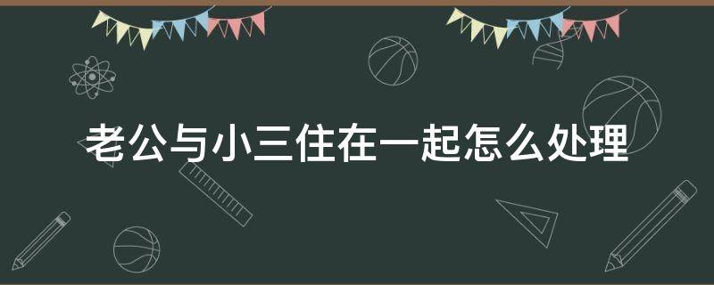 老公与小三住在一起怎么处理 老公和小三在一起怎么办