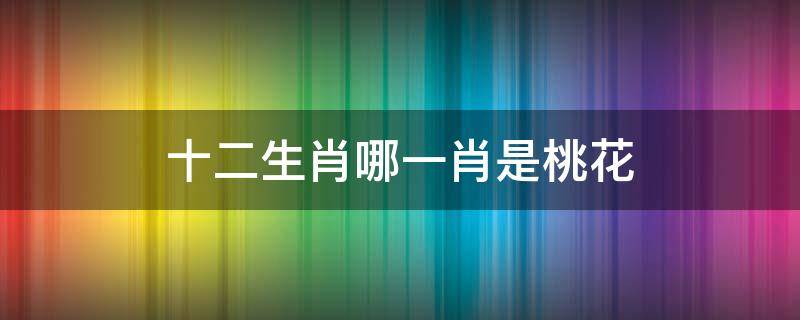 十二生肖哪一肖是桃花 十二生肖哪一肖是桃花农夫家中的千金是什么