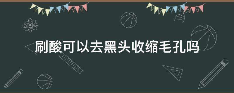 刷酸可以去黑头收缩毛孔吗 黑头毛孔刷酸有用吗