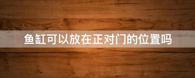 鱼缸可以放在正对门的位置吗（鱼缸摆放正对门和房间门可以吗）