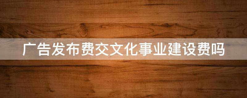 广告发布费交文化事业建设费吗 广告发布费交文化事业建设费吗合法吗