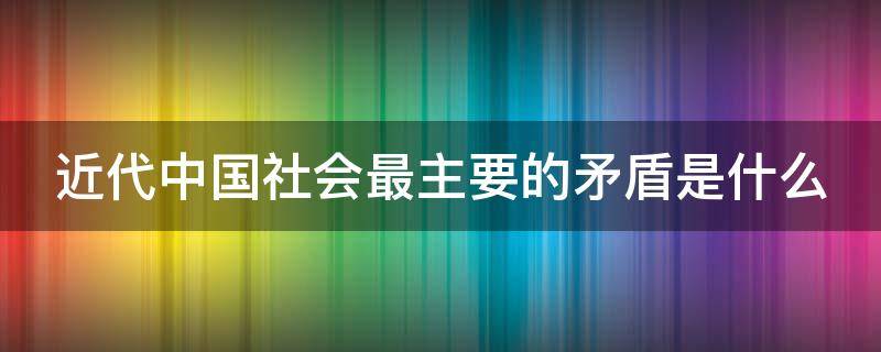 近代中国社会最主要的矛盾是什么 近代中国社会最主要的矛盾是什么和什么的矛盾