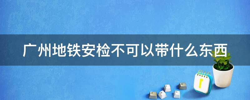 广州地铁安检不可以带什么东西 广州地铁安检不可以带什么东西进站