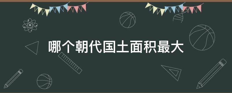 哪个朝代国土面积最大 哪个朝代国土面积最大,有多大