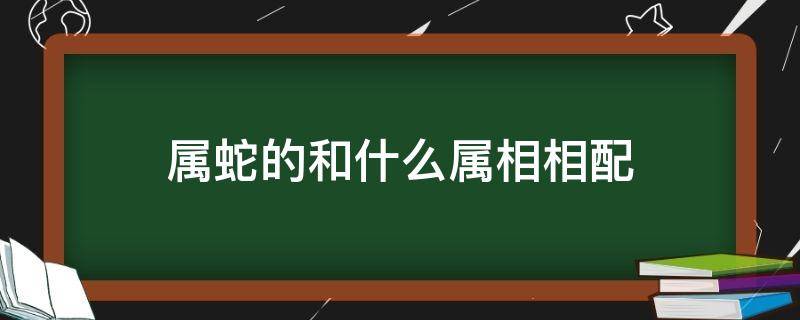 属蛇的和什么属相相配 属蛇的和什么属相相配婚姻